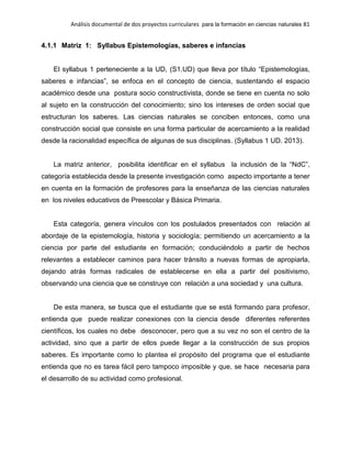 Análisis documental de dos proyectos curriculares para la formación en ciencias naturales 81
4.1.1 Matriz 1: Syllabus Epistemologías, saberes e infancias
El syllabus 1 perteneciente a la UD, (S1.UD) que lleva por título “Epistemologías,
saberes e infancias”, se enfoca en el concepto de ciencia, sustentando el espacio
académico desde una postura socio constructivista, donde se tiene en cuenta no solo
al sujeto en la construcción del conocimiento; sino los intereses de orden social que
estructuran los saberes. Las ciencias naturales se conciben entonces, como una
construcción social que consiste en una forma particular de acercamiento a la realidad
desde la racionalidad específica de algunas de sus disciplinas. (Syllabus 1 UD. 2013).
La matriz anterior, posibilita identificar en el syllabus la inclusión de la “NdC”,
categoría establecida desde la presente investigación como aspecto importante a tener
en cuenta en la formación de profesores para la enseñanza de las ciencias naturales
en los niveles educativos de Preescolar y Básica Primaria.
Esta categoría, genera vínculos con los postulados presentados con relación al
abordaje de la epistemología, historia y sociología; permitiendo un acercamiento a la
ciencia por parte del estudiante en formación; conduciéndolo a partir de hechos
relevantes a establecer caminos para hacer tránsito a nuevas formas de apropiarla,
dejando atrás formas radicales de establecerse en ella a partir del positivismo,
observando una ciencia que se construye con relación a una sociedad y una cultura.
De esta manera, se busca que el estudiante que se está formando para profesor,
entienda que puede realizar conexiones con la ciencia desde diferentes referentes
científicos, los cuales no debe desconocer, pero que a su vez no son el centro de la
actividad, sino que a partir de ellos puede llegar a la construcción de sus propios
saberes. Es importante como lo plantea el propósito del programa que el estudiante
entienda que no es tarea fácil pero tampoco imposible y que, se hace necesaria para
el desarrollo de su actividad como profesional.
 