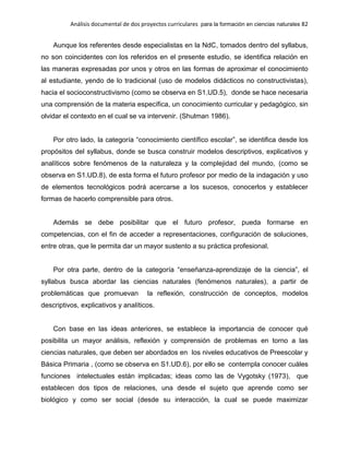Análisis documental de dos proyectos curriculares para la formación en ciencias naturales 82
Aunque los referentes desde especialistas en la NdC, tomados dentro del syllabus,
no son coincidentes con los referidos en el presente estudio, se identifica relación en
las maneras expresadas por unos y otros en las formas de aproximar el conocimiento
al estudiante, yendo de lo tradicional (uso de modelos didácticos no constructivistas),
hacia el socioconstructivismo (como se observa en S1.UD.5), donde se hace necesaria
una comprensión de la materia específica, un conocimiento curricular y pedagógico, sin
olvidar el contexto en el cual se va intervenir. (Shulman 1986).
Por otro lado, la categoría “conocimiento científico escolar”, se identifica desde los
propósitos del syllabus, donde se busca construir modelos descriptivos, explicativos y
analíticos sobre fenómenos de la naturaleza y la complejidad del mundo, (como se
observa en S1.UD.8), de esta forma el futuro profesor por medio de la indagación y uso
de elementos tecnológicos podrá acercarse a los sucesos, conocerlos y establecer
formas de hacerlo comprensible para otros.
Además se debe posibilitar que el futuro profesor, pueda formarse en
competencias, con el fin de acceder a representaciones, configuración de soluciones,
entre otras, que le permita dar un mayor sustento a su práctica profesional.
Por otra parte, dentro de la categoría “enseñanza-aprendizaje de la ciencia”, el
syllabus busca abordar las ciencias naturales (fenómenos naturales), a partir de
problemáticas que promuevan la reflexión, construcción de conceptos, modelos
descriptivos, explicativos y analíticos.
Con base en las ideas anteriores, se establece la importancia de conocer qué
posibilita un mayor análisis, reflexión y comprensión de problemas en torno a las
ciencias naturales, que deben ser abordados en los niveles educativos de Preescolar y
Básica Primaria , (como se observa en S1.UD.6), por ello se contempla conocer cuáles
funciones intelectuales están implicadas; ideas como las de Vygotsky (1973), que
establecen dos tipos de relaciones, una desde el sujeto que aprende como ser
biológico y como ser social (desde su interacción, la cual se puede maximizar
 