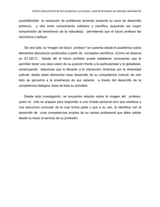 Análisis documental de dos proyectos curriculares para la formación en ciencias naturales 83
posibilitándole la resolución de problemas teniendo presente su zona de desarrollo
próximo), y otra entre conocimiento cotidiano y científico, buscando así mayor
comprensión de fenómenos de la naturaleza, permitiendo que el futuro profesor las
reconozca y aplique.
De otro lado, la “imagen de futuro profesor” se sustenta desde lo académico sobre
elementos discursivos construidos a partir de conceptos científicos. (Como se observa
en S1.UD.7), Desde allí el futuro profesor puede establecer conexiones que le
permitan tener una clara visión de su posición frente a la particularidad y la globalidad,
construyendo relaciones que lo llevarán a la interacción dinámica con la diversidad
cultural, desde estos elementos hace desarrollo de su competencia cultural, de otro
lado se aproxima a la enseñanza de sus saberes a través del desarrollo de la
competencia dialógica, base de toda su actividad.
Desde esta investigación, se encuentra relación sobre la imagen del profesor,
quien no solo se prepara para responder a una mirada personal sino que obedece a
una estructura curricular de la cual forma parte y que a su vez, le identifica con el
desarrollo de unas competencias propias de su campo profesional que debe validar
desde su hacer al servicio de su profesión.
 