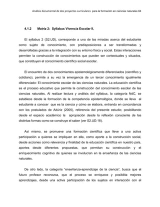 Análisis documental de dos proyectos curriculares para la formación en ciencias naturales 84
4.1.2 Matriz 2: Syllabus Vivencia Escolar II.
El syllabus 2 (S2.UD), corresponde a una de las miradas acerca del estudiante
como sujeto de conocimiento, con predisposiciones a ser transformadas y
desarrolladas gracias a la integración con su entorno físico y social. Estas interacciones
permiten la construcción de conocimientos que pueden ser contextuales y situados,
que constituyen el conocimiento científico social escolar.
El encuentro de dos conocimientos epistemológicamente diferenciados (científico y
cotidiano), permite a su vez la emergencia de un tercer conocimiento igualmente
diferenciado: El conocimiento escolar de las ciencias naturales. La educación científica
es el proceso educativo que permite la construcción del conocimiento escolar de las
ciencias naturales. Al realizar lectura y análisis del syllabus, la categoría NdC, se
establece desde la formación de la competencia epistemológica, donde se lleva al
estudiante a conocer que es la ciencia y cómo se elabora, entrando en concordancia
con los postulados de Adúriz (2005), referencia del presente estudio; posibilitando
desde el espacio académico la apropiación desde la reflexión consciente de las
distintas formas como se construye el saber (ver S2.UD.18).
Así mismo, se promueve una formación científica que lleve a una activa
participación a quienes se impliquen en ella, como aporte a la construcción social,
desde acciones como relevancia y finalidad de la educación científica en nuestro país,
aportes desde diferentes propuestas, que permitan su construcción y el
enriquecimiento cognitivo de quienes se involucran en la enseñanza de las ciencias
naturales.
De otro lado, la categoría “enseñanza-aprendizaje de la ciencia”, busca que el
futuro profesor reconozca, que el proceso se enriquece y posibilita mejores
aprendizajes, desde una activa participación de los sujetos en interacción con el
 