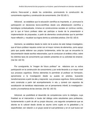 Análisis documental de dos proyectos curriculares para la formación en ciencias naturales 85
entorno físico-social y desde los contenidos; promoviendo la construcción de
conocimiento cognitivo y construcción de conocimiento. (Ver S2.UD.1).
Adicional, se establece que la educación científica es importante, si promueve la
participación en decisiones tecno-científicas desde una alfabetización científica y
tecnológica contextualizada, inmersa en construcciones sociales en continuo cambio,
por lo que el futuro profesor debe ser partícipe a través de la presentación e
implementación de propuestas, a partir de elementos constructivistas que le permitan
hacer reflexión y visualizar sus logros dentro su actividad práctica. (Ver S2. UD.4)
Asimismo, se establece desde la visión de la autora de este trabajo investigativo,
que el futuro profesor requiere contar con el mayor número de elementos, como apoyo
para que pueda elaborar sus propios fundamentos, entre los que se encuentra la
documentación desde escritos relacionados, que le conduzcan al análisis crítico, sobre
los distintos tipos de conocimiento que estarán presentes en su actividad de ensenar.
(Ver S2. UD.10)
Por consiguiente, la “imagen de futuro profesor” se relaciona con su activa
participación en la construcción de conocimiento y por ende llevando a un mayor nivel
sus procesos cognitivos. Dichos elementos le permitirán al profesor en formación,
aproximarse a la investigación desde su puesta en práctica, buscando
transformaciones a partir de ella y mejorando sus procesos cognitivos. Dicha actividad,
será construida a partir del acompañamiento in situ y contará con espacios de
socialización de temáticas relacionadas con el pensamiento infantil, la investigación–
acción y la enseñanza de las ciencias. (Ver S2. UD.10)
Adicional, se posibilitará el desarrollo de competencias como la dialógica, cuya
finalidad es el intercambio a través del diálogo entre estudiantes para profesores,
fundamentando a partir de allí su propio discurso; una segunda competencia que se
aborda es la cultural desde donde se asume como sujeto en la globalidad y la
especificidad, con relación a un grupo social al cual pertenece y en el cual busca ser
 