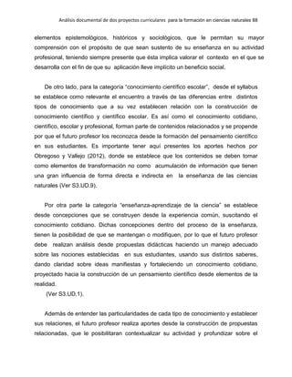 Análisis documental de dos proyectos curriculares para la formación en ciencias naturales 88
elementos epistemológicos, históricos y sociológicos, que le permitan su mayor
comprensión con el propósito de que sean sustento de su enseñanza en su actividad
profesional, teniendo siempre presente que ésta implica valorar el contexto en el que se
desarrolla con el fin de que su aplicación lleve implícito un beneficio social.
De otro lado, para la categoría “conocimiento científico escolar”, desde el syllabus
se establece como relevante el encuentro a través de las diferencias entre distintos
tipos de conocimiento que a su vez establecen relación con la construcción de
conocimiento científico y científico escolar. Es así como el conocimiento cotidiano,
científico, escolar y profesional, forman parte de contenidos relacionados y se propende
por que el futuro profesor los reconozca desde la formación del pensamiento científico
en sus estudiantes. Es importante tener aquí presentes los aportes hechos por
Obregoso y Vallejo (2012), donde se establece que los contenidos se deben tomar
como elementos de transformación no como acumulación de información que tienen
una gran influencia de forma directa e indirecta en la enseñanza de las ciencias
naturales (Ver S3.UD.9).
Por otra parte la categoría “enseñanza-aprendizaje de la ciencia” se establece
desde concepciones que se construyen desde la experiencia común, suscitando el
conocimiento cotidiano. Dichas concepciones dentro del proceso de la enseñanza,
tienen la posibilidad de que se mantengan o modifiquen, por lo que el futuro profesor
debe realizan análisis desde propuestas didácticas haciendo un manejo adecuado
sobre las nociones establecidas en sus estudiantes, usando sus distintos saberes,
dando claridad sobre ideas manifiestas y fortaleciendo un conocimiento cotidiano,
proyectado hacia la construcción de un pensamiento científico desde elementos de la
realidad.
(Ver S3.UD.1).
Además de entender las particularidades de cada tipo de conocimiento y establecer
sus relaciones, el futuro profesor realiza aportes desde la construcción de propuestas
relacionadas, que le posibilitaran contextualizar su actividad y profundizar sobre el
 