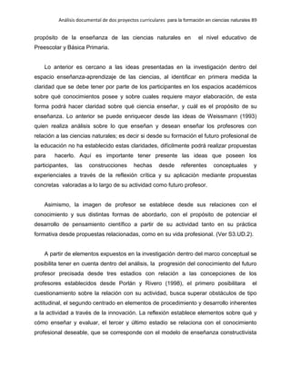 Análisis documental de dos proyectos curriculares para la formación en ciencias naturales 89
propósito de la enseñanza de las ciencias naturales en el nivel educativo de
Preescolar y Básica Primaria.
Lo anterior es cercano a las ideas presentadas en la investigación dentro del
espacio enseñanza-aprendizaje de las ciencias, al identificar en primera medida la
claridad que se debe tener por parte de los participantes en los espacios académicos
sobre qué conocimientos posee y sobre cuales requiere mayor elaboración, de esta
forma podrá hacer claridad sobre qué ciencia enseñar, y cuál es el propósito de su
enseñanza. Lo anterior se puede enriquecer desde las ideas de Weissmann (1993)
quien realiza análisis sobre lo que enseñan y desean enseñar los profesores con
relación a las ciencias naturales; es decir si desde su formación el futuro profesional de
la educación no ha establecido estas claridades, difícilmente podrá realizar propuestas
para hacerlo. Aquí es importante tener presente las ideas que poseen los
participantes, las construcciones hechas desde referentes conceptuales y
experienciales a través de la reflexión crítica y su aplicación mediante propuestas
concretas valoradas a lo largo de su actividad como futuro profesor.
Asimismo, la imagen de profesor se establece desde sus relaciones con el
conocimiento y sus distintas formas de abordarlo, con el propósito de potenciar el
desarrollo de pensamiento científico a partir de su actividad tanto en su práctica
formativa desde propuestas relacionadas, como en su vida profesional. (Ver S3.UD.2).
A partir de elementos expuestos en la investigación dentro del marco conceptual se
posibilita tener en cuenta dentro del análisis, la progresión del conocimiento del futuro
profesor precisada desde tres estadios con relación a las concepciones de los
profesores establecidos desde Porlán y Rivero (1998), el primero posibilitara el
cuestionamiento sobre la relación con su actividad, busca superar obstáculos de tipo
actitudinal, el segundo centrado en elementos de procedimiento y desarrollo inherentes
a la actividad a través de la innovación. La reflexión establece elementos sobre qué y
cómo enseñar y evaluar, el tercer y último estadio se relaciona con el conocimiento
profesional deseable, que se corresponde con el modelo de enseñanza constructivista
 