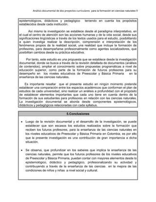 Análisis documental de dos proyectos curriculares para la formación en ciencias naturales 9
epistemológicos, didácticos y pedagógico teniendo en cuenta los propósitos
establecidos desde cada institución.
Así mismo la investigación se establece desde el paradigma interpretativo, en
el cual el centro de atención son las acciones humanas y de la vida social, desde sus
significaciones lingüísticas a través de los textos usados para el estudio, posibilitando
a quien investiga realizar la descripción, comprensión e interpretación de los
fenómenos propios de la realidad social, una realidad que incluye la formación de
profesores, para desempeñarse profesionalmente como agentes socializadores, que
posibilitan cambios desde su práctica educativa.
Por tanto, este estudio es una propuesta que se establece desde la investigación
documental, donde se busca a través de la revisión detallada de documentos (análisis
de contenidos), ampliar el conocimiento sobre propuestas programáticas a nivel de
educación superior, como parte de la formación de futuros profesores para su
desempeño en los niveles educativos de Preescolar y Básica Primaria en la
enseñanza de las ciencias naturales.
Es importante resaltar que el presente estudio en ningún momento pretende
establecer una comparación entre los espacios académicos que conforman el plan de
estudios de cada universidad, sino realizar un análisis a profundidad con el propósito
de establecer elementos importantes que cada uno tiene en cuenta dentro de la
formación de sus estudiantes para profesores en relación con las ciencias naturales.
La investigación documental se aborda desde componentes epistemológicos,
didácticos y pedagógicos relacionadas con cada syllabus.
5.Conclusiones
Luego de la revisión documental y el desarrollo de la investigación, se puede
establecer que son escasos los estudios realizados sobre la formación que
reciben los futuros profesores, para la enseñanza de las ciencias naturales en
los niveles educativos de Preescolar y Básica Primaria en Colombia, es por ello
que la presente investigación es una contribución de gran importancia a dicha
situación.
Se observa, que profundizar en los saberes que implica la enseñanza de las
ciencias naturales, permite que los futuros profesores de los niveles educativos
de Preescolar y Básica Primaria, puedan contar con mayores elementos desde lo
epistemológico, didáctico y pedagógico, profesionalizando su actividad y
contribuyendo a través de la enseñanza de las ciencias en la mejora de las
condiciones de niños y niñas a nivel social y cultural.
 