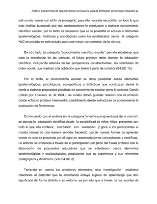 Análisis documental de dos proyectos curriculares para la formación en ciencias naturales 92
del mundo natural con el fin de protegerlo, para ello necesita escudriñar en todo lo que
esto implica, buscando que sus construcciones le conduzcan a elaborar conocimiento
científico escolar, por lo tanto es necesario que se le posibilite el acceso a referentes
epistemológicas, históricas y sociológicas como los establecidos desde la categoría
NdC enunciada en este estudio para una mayor comprensión de la ciencia.
De otro lado, la categoría “conocimiento científico escolar” permite establecer que
para la enseñanza de las ciencias, el futuro profesor debe abordar la educación
científica, incluyendo además de las perspectivas constructivistas, las solicitudes de
orden social, que implican a la población que formará parte de su labor (S4.UD.13).
Por lo tanto, el conocimiento escolar se debe posibilitar desde elementos
epistemológicos, psicológicos, sociopolíticos y didácticos que conduzcan desde la
teoría a elaborar propuestas prácticas de conocimiento escolar como lo expresa García
(citado por Toscano, et. Al 1994), las cuáles deben guardar relación con el contexto
donde el futuro profesor intervendrá, posibilitando desde estructuras de conocimiento la
explicación de fenómenos.
Continuando con el análisis en la categoría “enseñanza-aprendizaje de la ciencia”,
se aborda la educación científica desde la sensibilidad de niños-niñas presentes con
todo lo que ello conlleva, acercando con valoración y goce a los participantes al
mundo natural de una manera sencilla, haciendo uso de nuevas formas de aprender
donde no solo se propende por el logro de representaciones conceptuales y científicas.
Lo anterior se evidencia a través de la participación por parte del futuro profesor con la
elaboración de propuestas educativas que se establecen desde elementos
epistemológicos y socioculturales, propiciando que su experiencia y sus referentes
pedagógicos y didácticos. (Ver S4.UD.2)
Teniendo en cuenta los anteriores elementos, esta investigación establece
relaciones al entender que la enseñanza incluye sujetos de aprendizaje que dan
significado de forma distinta a su entorno, es por ello que a través de los aportes de
 