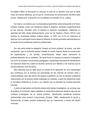 Análisis documental de dos proyectos curriculares para la formación en ciencias naturales 93
Fumagalli (1993), la educación en ciencias no solo es un derecho sino que se debe
hacer de manera diferente, por lo que la construcción de conocimiento científico debe
buscar calidad de la interacción con la realidad y la inclusión en su cultura.
Así mismo, se observa que la propuesta programática sería enriquecida si el futuro
profesor pudiese contar con elementos desde la didáctica centrados específicamente
en las ciencias naturales como lo plantea la presente investigación realizando un
abordaje del CDC desde planteamientos como los de Hamed y Rivero (2013), para
quienes es importante realizar análisis desde el CPP, con el fin de relacionar el
ejercicio con la actividad misma desde la reflexión en temas puntuales adentrándose en
el estudio de los problemas prácticos profesionales.
Por otra parte desde la categoría “imagen de futuro profesor” se busca que éste
comprenda que su actividad implica modelar el mundo natural, desde la construcción
de explicaciones y dé sentido, fundamentando desde estos elementos la
profesionalización de su profesión. De igual forma se propicia la práctica investigativa
con el fin de construir conocimiento pedagógico, haciéndose importante la identificación
de creencias desde las cuales se asumen posturas con relación a los avances que la
ciencia presenta. (Ver S4.UD.6).
Otro elemento que se debe tener en cuenta es la aplicación de una metodología
que contribuya con el proceso de aprendizaje de las ciencias de manera clara y
contextualizada, para ello dentro del espacio académico se han de abordar problemas
relacionados con el proceso desde realidades en contexto, a partir de reflexiones sobre
la normativa existente en el país y su relación con la actividad de enseñar-aprender
ciencias.
A partir de elementos construidos desde este trabajo investigativo, se concluye que
el profesor en formación debe posibilitar su desarrollo profesional desde la idea de ser
“profesor investigador de su propia práctica”, identificando problemas prácticos
profesionales para producir conocimiento (Cuesta, 1998), reelaborando la teoría y,
favoreciendo el saber practico profesional que se implementa a través del diseño
curricular.
 