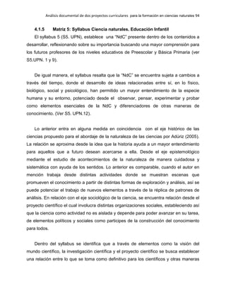 Análisis documental de dos proyectos curriculares para la formación en ciencias naturales 94
4.1.5 Matriz 5: Syllabus Ciencia naturales. Educación Infantil
El syllabus 5 (S5. UPN), establece una “NdC” presente dentro de los contenidos a
desarrollar, reflexionando sobre su importancia buscando una mayor comprensión para
los futuros profesores de los niveles educativos de Preescolar y Básica Primaria (ver
S5.UPN. 1 y 9).
De igual manera, el syllabus resalta que la “NdC” se encuentra sujeta a cambios a
través del tiempo, donde el desarrollo de ideas relacionadas entre sí, en lo físico,
biológico, social y psicológico, han permitido un mayor entendimiento de la especie
humana y su entorno, potenciado desde el observar, pensar, experimentar y probar
como elementos esenciales de la NdC y diferenciadores de otras maneras de
conocimiento. (Ver S5. UPN.12).
Lo anterior entra en alguna medida en coincidencia con el eje histórico de las
ciencias propuesto para el abordaje de la naturaleza de las ciencias por Adúriz (2005).
La relación se aproxima desde la idea que la historia ayuda a un mayor entendimiento
para aquellos que a futuro desean acercarse a ella. Desde el eje epistemológico
mediante el estudio de acontecimientos de la naturaleza de manera cuidadosa y
sistemática con ayuda de los sentidos. Lo anterior es comparable, cuando el autor en
mención trabaja desde distintas actividades donde se muestran escenas que
promueven el conocimiento a partir de distintas formas de exploración y análisis, así se
puede potenciar el trabajo de nuevos elementos a través de la réplica de patrones de
análisis. En relación con el eje sociológico de la ciencia, se encuentra relación desde el
proyecto científico el cual involucra distintas organizaciones sociales, estableciendo así
que la ciencia como actividad no es aislada y depende para poder avanzar en su tarea,
de elementos políticos y sociales como participes de la construcción del conocimiento
para todos.
Dentro del syllabus se identifica que a través de elementos como la visión del
mundo científico, la investigación científica y el proyecto científico se busca establecer
una relación entre lo que se toma como definitivo para los científicos y otras maneras
 