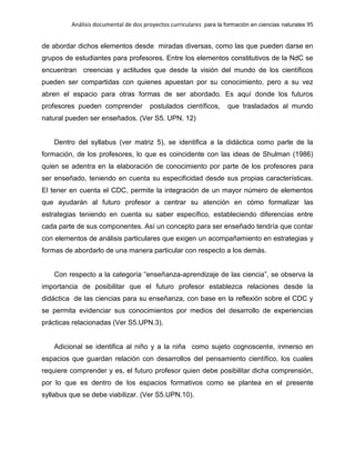 Análisis documental de dos proyectos curriculares para la formación en ciencias naturales 95
de abordar dichos elementos desde miradas diversas, como las que pueden darse en
grupos de estudiantes para profesores. Entre los elementos constitutivos de la NdC se
encuentran creencias y actitudes que desde la visión del mundo de los científicos
pueden ser compartidas con quienes apuestan por su conocimiento, pero a su vez
abren el espacio para otras formas de ser abordado. Es aquí donde los futuros
profesores pueden comprender postulados científicos, que trasladados al mundo
natural pueden ser enseñados. (Ver S5. UPN. 12)
Dentro del syllabus (ver matriz 5), se identifica a la didáctica como parte de la
formación, de los profesores, lo que es coincidente con las ideas de Shulman (1986)
quien se adentra en la elaboración de conocimiento por parte de los profesores para
ser enseñado, teniendo en cuenta su especificidad desde sus propias características.
El tener en cuenta el CDC, permite la integración de un mayor número de elementos
que ayudarán al futuro profesor a centrar su atención en cómo formalizar las
estrategias teniendo en cuenta su saber específico, estableciendo diferencias entre
cada parte de sus componentes. Así un concepto para ser enseñado tendría que contar
con elementos de análisis particulares que exigen un acompañamiento en estrategias y
formas de abordarlo de una manera particular con respecto a los demás.
Con respecto a la categoría “enseñanza-aprendizaje de las ciencia”, se observa la
importancia de posibilitar que el futuro profesor establezca relaciones desde la
didáctica de las ciencias para su enseñanza, con base en la reflexión sobre el CDC y
se permita evidenciar sus conocimientos por medios del desarrollo de experiencias
prácticas relacionadas (Ver S5.UPN.3).
Adicional se identifica al niño y a la niña como sujeto cognoscente, inmerso en
espacios que guardan relación con desarrollos del pensamiento científico, los cuales
requiere comprender y es, el futuro profesor quien debe posibilitar dicha comprensión,
por lo que es dentro de los espacios formativos como se plantea en el presente
syllabus que se debe viabilizar. (Ver S5.UPN.10).
 