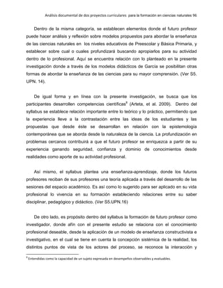 Análisis documental de dos proyectos curriculares para la formación en ciencias naturales 96
Dentro de la misma categoría, se establecen elementos donde el futuro profesor
puede hacer análisis y reflexión sobre modelos propuestos para abordar la enseñanza
de las ciencias naturales en los niveles educativos de Preescolar y Básica Primaria, y
establecer sobre cual o cuales profundizará buscando apropiarlos para su actividad
dentro de lo profesional. Aquí se encuentra relación con lo planteado en la presente
investigación donde a través de los modelos didácticos de García se posibilitan otras
formas de abordar la enseñanza de las ciencias para su mayor comprensión. (Ver S5.
UPN. 14).
De igual forma y en línea con la presente investigación, se busca que los
participantes desarrollen competencias científicas8
(Arteta, et al. 2009). Dentro del
syllabus se establece relación importante entre lo teórico y lo práctico, permitiendo que
la experiencia lleve a la contrastación entre las ideas de los estudiantes y las
propuestas que desde éste se desarrollan en relación con la epistemología
contemporánea que se aborda desde la naturaleza de la ciencia. La profundización en
problemas cercanos contribuirá a que el futuro profesor se enriquezca a partir de su
experiencia ganando seguridad, confianza y dominio de conocimientos desde
realidades como aporte de su actividad profesional.
Así mismo, el syllabus plantea una enseñanza-aprendizaje, donde los futuros
profesores reciban de sus profesores una teoría aplicada a través del desarrollo de las
sesiones del espacio académico. Es así como lo sugerido para ser aplicado en su vida
profesional lo vivencia en su formación estableciendo relaciones entre su saber
disciplinar, pedagógico y didáctico. (Ver S5.UPN.16)
De otro lado, es propósito dentro del syllabus la formación de futuro profesor como
investigador, donde afín con el presente estudio se relaciona con el conocimiento
profesional deseable, desde la aplicación de un modelo de enseñanza constructivista e
investigativo, en el cual se tiene en cuenta la concepción sistémica de la realidad, los
distintos puntos de vista de los actores del proceso, se reconoce la interacción y
8
Entendidas como la capacidad de un sujeto expresada en desempeños observables y evaluables.
 