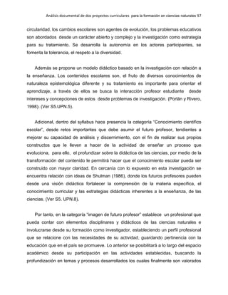 Análisis documental de dos proyectos curriculares para la formación en ciencias naturales 97
circularidad, los cambios escolares son agentes de evolución, los problemas educativos
son abordados desde un carácter abierto y complejo y la investigación como estrategia
para su tratamiento. Se desarrolla la autonomía en los actores participantes, se
fomenta la tolerancia, el respeto a la diversidad.
Además se propone un modelo didáctico basado en la investigación con relación a
la enseñanza. Los contenidos escolares son, el fruto de diversos conocimientos de
naturaleza epistemológica diferente y su tratamiento es importante para orientar el
aprendizaje, a través de ellos se busca la interacción profesor estudiante desde
intereses y concepciones de estos desde problemas de investigación. (Porlán y Rivero,
1998). (Ver S5.UPN.5).
Adicional, dentro del syllabus hace presencia la categoría “Conocimiento científico
escolar”, desde retos importantes que debe asumir el futuro profesor, tendientes a
mejorar su capacidad de análisis y discernimiento, con el fin de realizar sus propios
constructos que le lleven a hacer de la actividad de enseñar un proceso que
evoluciona, para ello, el profundizar sobre la didáctica de las ciencias, por medio de la
transformación del contenido le permitirá hacer que el conocimiento escolar pueda ser
construido con mayor claridad. En cercanía con lo expuesto en esta investigación se
encuentra relación con ideas de Shulman (1986), donde los futuros profesores pueden
desde una visión didáctica fortalecer la comprensión de la materia específica, el
conocimiento curricular y las estrategias didácticas inherentes a la enseñanza, de las
ciencias. (Ver S5. UPN.8).
Por tanto, en la categoría “imagen de futuro profesor” establece un profesional que
pueda contar con elementos disciplinares y didácticos de las ciencias naturales e
involucrarse desde su formación como investigador, estableciendo un perfil profesional
que se relacione con las necesidades de su actividad, guardando pertinencia con la
educación que en el país se promueve. Lo anterior se posibilitará a lo largo del espacio
académico desde su participación en las actividades establecidas, buscando la
profundización en temas y procesos desarrollados los cuales finalmente son valorados
 
