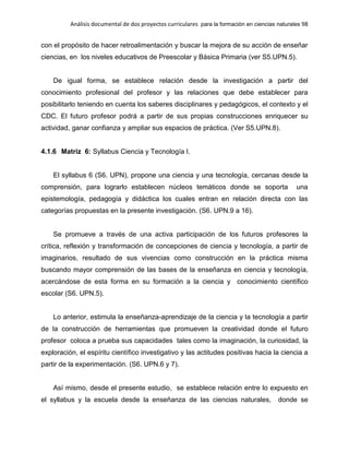 Análisis documental de dos proyectos curriculares para la formación en ciencias naturales 98
con el propósito de hacer retroalimentación y buscar la mejora de su acción de enseñar
ciencias, en los niveles educativos de Preescolar y Básica Primaria (ver S5.UPN.5).
De igual forma, se establece relación desde la investigación a partir del
conocimiento profesional del profesor y las relaciones que debe establecer para
posibilitarlo teniendo en cuenta los saberes disciplinares y pedagógicos, el contexto y el
CDC. El futuro profesor podrá a partir de sus propias construcciones enriquecer su
actividad, ganar confianza y ampliar sus espacios de práctica. (Ver S5.UPN.8).
4.1.6 Matriz 6: Syllabus Ciencia y Tecnología I.
El syllabus 6 (S6. UPN), propone una ciencia y una tecnología, cercanas desde la
comprensión, para lograrlo establecen núcleos temáticos donde se soporta una
epistemología, pedagogía y didáctica los cuales entran en relación directa con las
categorías propuestas en la presente investigación. (S6. UPN.9 a 16).
Se promueve a través de una activa participación de los futuros profesores la
crítica, reflexión y transformación de concepciones de ciencia y tecnología, a partir de
imaginarios, resultado de sus vivencias como construcción en la práctica misma
buscando mayor comprensión de las bases de la enseñanza en ciencia y tecnología,
acercándose de esta forma en su formación a la ciencia y conocimiento científico
escolar (S6. UPN.5).
Lo anterior, estimula la enseñanza-aprendizaje de la ciencia y la tecnología a partir
de la construcción de herramientas que promueven la creatividad donde el futuro
profesor coloca a prueba sus capacidades tales como la imaginación, la curiosidad, la
exploración, el espíritu científico investigativo y las actitudes positivas hacia la ciencia a
partir de la experimentación. (S6. UPN.6 y 7).
Así mismo, desde el presente estudio, se establece relación entre lo expuesto en
el syllabus y la escuela desde la enseñanza de las ciencias naturales, donde se
 