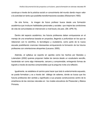 Análisis documental de dos proyectos curriculares para la formación en ciencias naturales 99
construye a través de la práctica social un conocimiento del mundo dando mayor valor
a la actividad en tanto que posibilita transformaciones sociales (Weissmann.1993)
De otra forma, la imagen de futuro profesor busca desde una formación
académica que involucre habilidades personales y sociales que mejore las condiciones
de vida de comunidades en intervención a nivel local y de país. (S6. UPN.19).
Dentro del espacio académico, los futuros profesores deben enriquecerse en el
manejo de una enseñanza basada en proyectos, llegando a profundizar en los que se
relacionan con lo científico, lo tecnológico y ciudadanía, como parte de la nueva
escuela posibilitando vivencias interesantes enriqueciendo la formación de los futuros
profesores con orientaciones atrayentes (Lacueva. 2000).
Además, el syllabus se soporta en aportes como los hechos por Baredes y
Lotersztain (2002) quienes proponen hablar de ciencia desde un vocabulario sencillo,
haciéndola ver como algo interesante, cercano y comprensible, entregando formas de
lograrlo a través de escritos comprensibles que la pregunta invite a la reflexión.
Igualmente, se establece el camino para hacer que todo lo anteriormente expuesto,
se pueda formalizar y es a través del diálogo de saberes, donde se busca que los
futuros profesores den sentido y significado a sus propias construcciones centro de la
enseñanza de las ciencias naturales en los niveles educativos de Preescolar y Básica
Primaria.
 