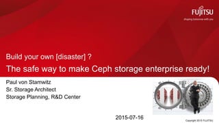The safe way to make Ceph storage enterprise ready!
Build your own [disaster] ?
Copyright 2015 FUJITSU
Paul von Stamwitz
Sr. Storage Architect
Storage Planning, R&D Center
2015-07-16
 