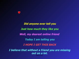 Did anyone ever tell you Just how much they like you Well, my dearest online friend Today I am telling you I HOPE I GET THIS BACK I believe that without a friend you are missing out on a lot.
