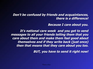 Don't be confused by friends and acquaintances, there is a difference! Because I care about you. It's national care week and you get to send messages to all your friends telling them that you care about them and make them feel good about themselves and if they write back (just once) then that means that they care about you too. BUT, you have to send it right now!