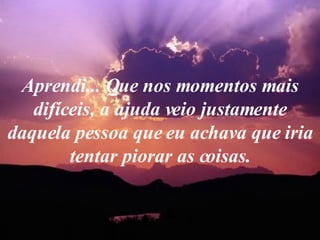 Aprendi... Que nos momentos mais difíceis, a ajuda veio justamente daquela pessoa que eu achava que iria tentar piorar as coisas. 