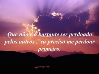 Que não é o bastante ser perdoado pelos outros... eu preciso me perdoar primeiro. 