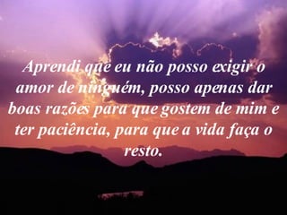 Aprendi que eu não posso exigir o amor de ninguém, posso apenas dar boas razões para que gostem de mim e ter paciência, para que a vida faça o resto. 