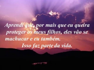 Aprendi que, por mais que eu queira proteger os meus filhos, eles vão se machucar e eu também.  Isso faz parte da vida. 