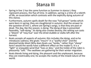 Stanza III
• Spring in line 1 has the same function as Summer in stanza I; they
  represent process, the flux of time. In addition, spring is a time of a rebirth
  of life, an association which contrasts with the explicitly dying autumn of
  this stanza.
• Furthermore, autumn spells death for the now "full-grown" lambs which
  were born in spring; they are slaughtered in autumn. And the answer to
  the question of line 1, where are Spring's songs, is that they are past or
  dead. The day, like the season, is dying. The dying of day is presented
  favorably, "soft-dying." Its dying also creates beauty; the setting sun casts
  a "bloom" of "rosy hue" over the dried stubble or stalks left after the
  harvest.
• Keats accepts all aspects of autumn; this includes the dying, and so he
  introduces sadness; the gnats "mourn" in a "wailful choir" and the
  doomed lambs bleat (Why does Keats use "lambs," rather than "sheep"
  here? would the words have a different effect on the reader?). It is a
  "light" or enjoyable wind that "lives or dies," and the treble of the robin is
  pleasantly "soft." The swallows are gathering for their winter migration.
• Keats blends living and dying, the pleasant and the unpleasant, because
  they are inextricably one; he accepts the reality of the mixed nature of the
  world.
 