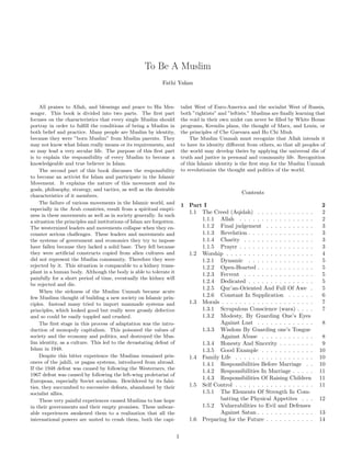 To Be A Muslim 
Fathi Yakan 
All praises to Allah, and blessings and peace to His Mes-senger. 
This book is divided into two parts. The first part 
focuses on the characteristics that every single Muslim should 
portray in order to fulfill the conditions of being a Muslim in 
both belief and practice. Many people are Muslim by identity, 
because they were ”born Muslim” from Muslim parents. They 
may not know what Islam really means or its requirements, and 
so may lead a very secular life. The purpose of this first part 
is to explain the responsibility of every Muslim to become a 
knowledgeable and true believer in Islam. 
The second part of this book discusses the responsibility 
to become an activist for Islam and participate in the Islamic 
Movement. It explains the nature of this movement and its 
goals, philosophy, strategy, and tactics, as well as the desirable 
characteristics of it members. 
The failure of various movements in the Islamic world, and 
especially in the Arab countries, result from a spiritual empti-ness 
in these movements as well as in society generally. In such 
a situation the principles and institutions of Islam are forgotten. 
The westernized leaders and movements collapse when they en-counter 
serious challenges. These leaders and movements and 
the systems of government and economics they try to impose 
have fallen because they lacked a solid base. They fell because 
they were artificial constructs copied from alien cultures and 
did not represent the Muslim community. Therefore they were 
rejected by it. This situation is comparable to a kidney trans-plant 
in a human body. Although the body is able to tolerate it 
painfully for a short period of time, eventually the kidney will 
be rejected and die. 
When the sickness of the Muslim Ummah became acute 
few Muslims thought of building a new society on Islamic prin-ciples. 
Instead many tried to import manmade systems and 
principles, which looked good but really were grossly defective 
and so could be easily toppled and crushed. 
The first stage in this process of adaptation was the intro-duction 
of monopoly capitalism. This poisoned the values of 
society and the economy and politics, and destroyed the Mus-lim 
identity, as a culture. This led to the devastating defeat of 
Islam in 1948. 
Despite this bitter experience the Muslims remained pris-oners 
of the jahili, or pagan systems, introduced from abroad. 
If the 1948 defeat was caused by following the Westerners, the 
1967 defeat was caused by following the left-wing proletariat of 
European, especially Soviet socialism. Bewildered by its falsi-ties, 
they succumbed to successive defeats, abandoned by their 
socialist allies. 
These very painful experiences caused Muslims to lose hope 
in their governments and their empty promises. These unbear-able 
experiences awakened them to a realization that all the 
international powers are united to crush them, both the capi-talist 
West of Euro-America and the socialist West of Russia, 
both ”rightists” and ”leftists.” Muslims are finally learning that 
the void in their own midst can never be filled by White House 
programs, Kremlin plans, the thought of Marx, and Lenin, or 
the principles of Che Guevara and Ho Chi Minh 
The Muslim Ummah must recognize that Allah intends it 
to have its identity different from others, so that all peoples of 
the world may develop theirs by applying the universal din of 
truth and justice in personal and community life. Recognition 
of this Islamic identity is the first step for the Muslim Ummah 
to revolutionize the thought and politics of the world. 
Contents 
1 Part I 2 
1.1 The Creed (Aqidah) . . . . . . . . . . . . . 2 
1.1.1 Allah . . . . . . . . . . . . . . . . . 2 
1.1.2 Final judgement . . . . . . . . . . . 3 
1.1.3 Revelation . . . . . . . . . . . . . . . 3 
1.1.4 Charity . . . . . . . . . . . . . . . . 3 
1.1.5 Prayer . . . . . . . . . . . . . . . . . 3 
1.2 Worship . . . . . . . . . . . . . . . . . . . . 4 
1.2.1 Dynamic . . . . . . . . . . . . . . . 5 
1.2.2 Open-Hearted . . . . . . . . . . . . . 5 
1.2.3 Fervent . . . . . . . . . . . . . . . . 5 
1.2.4 Dedicated . . . . . . . . . . . . . . . 5 
1.2.5 Qur’an-Oriented And Full Of Awe . 5 
1.2.6 Constant In Supplication . . . . . . 6 
1.3 Morals . . . . . . . . . . . . . . . . . . . . . 7 
1.3.1 Scrupulous Conscience (wara) . . . . 7 
1.3.2 Modesty, By Guarding One’s Eyes 
Against Lust . . . . . . . . . . . . . 8 
1.3.3 Wisdom By Guarding one’s Tongue 
Against Abuse . . . . . . . . . . . . 8 
1.3.4 Honesty And Sincerity . . . . . . . . 9 
1.3.5 Good Example . . . . . . . . . . . . 10 
1.4 Family Life . . . . . . . . . . . . . . . . . . 10 
1.4.1 Responsibilities Before Marriage . . 10 
1.4.2 Responsibilities In Marriage . . . . . 11 
1.4.3 Responsibilities Of Raising Children 11 
1.5 Self Control . . . . . . . . . . . . . . . . . . 11 
1.5.1 The Elements Of Strength In Com-batting 
the Physical Appetites . . . 12 
1.5.2 Vulnerabilities to Evil and Defenses 
Against Satan . . . . . . . . . . . . . 13 
1.6 Preparing for the Future . . . . . . . . . . . 14 
1 
 