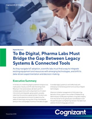 Digital Business
To Be Digital, Pharma Labs Must
Bridge the Gap Between Legacy
Systems & Connected Tools
As they navigate IoT adoption, scientific labs must find a way to integrate
existing equipment and resources with emerging technologies, and shift to
data-driven experimentation and decision-making.
Executive Summary
In the face of unrelenting digital-powered change across
nearly every industry, scientific labs have languished.
Relying on manual processes, lab teams perform
complex experiments with a disjointed mix of modern
instruments and disparate, aging systems, possibly
older than the scientists operating them. Society trusts
these complicated environments to determine the
safety of new drugs, among other things. And despite
being on the cutting edge of science, most labs struggle
to enable legacy systems to work effectively with
emerging connected equipment and a variety of digital
technologies.
Attention to better management of information has
become critical: a spike in the number of Federal Drug
Administration (FDA) warning letters citing data integrity
from the Center for Drug Evaluation and Research over
the past few years is a frightening indicator that labs must
address the technology gap, and soon.
Cognizant 20-20 Insights
November 2018
 