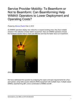 Service Provider Mobility: To Beamform or
Not to Beamform: Can Beamforming Help
WiMAX Operators to Lower Deployment and
Operating Costs?

Posted by Monica Paolini Feb 4, 2010

As WiMAX operators deploy new networks or expand existing ones, they face multiple
choices in the selection of base station equipment. How can WiMAX operators choose
the hardware solution that is most cost effective and has the faster return on investment




(ROI)?



We have addressed this question by analyzing the capex and opex requirements for a five-
year period, using radio access network (RAN) equipment with multiple input, multiple output
(MIMO), beamforming (BF), and a combination of MIMO and BF.




Generated by Jive SBS on 2010-04-08-06:00
                                                                                            1
 