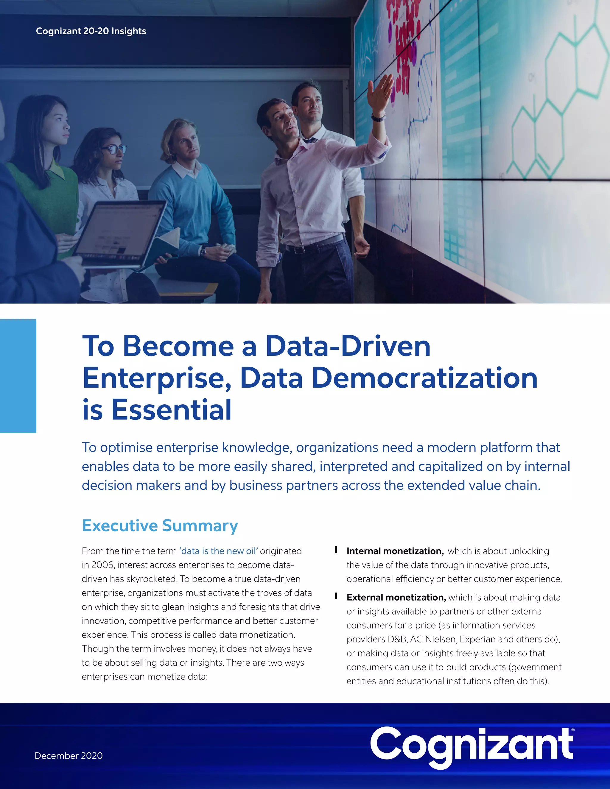 Cognizant 20-20 Insights
December 2020
To Become a Data-Driven
Enterprise, Data Democratization
is Essential
To optimise enterprise knowledge, organizations need a modern platform that
enables data to be more easily shared, interpreted and capitalized on by internal
decision makers and by business partners across the extended value chain.
Executive Summary
From the time the term ’data is the new oil’ originated
in 2006, interest across enterprises to become data-
driven has skyrocketed. To become a true data-driven
enterprise, organizations must activate the troves of data
on which they sit to glean insights and foresights that drive
innovation, competitive performance and better customer
experience. This process is called data monetization.
Though the term involves money, it does not always have
to be about selling data or insights. There are two ways
enterprises can monetize data:
❙ Internal monetization, which is about unlocking
the value of the data through innovative products,
operational efficiency or better customer experience.
❙ External monetization, which is about making data
or insights available to partners or other external
consumers for a price (as information services
providers D&B, AC Nielsen, Experian and others do),
or making data or insights freely available so that
consumers can use it to build products (government
entities and educational institutions often do this).
 