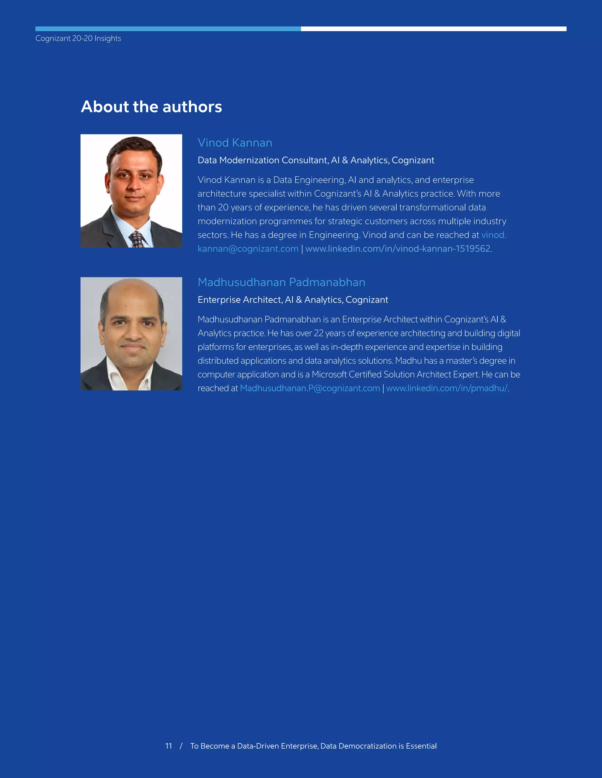 Cognizant 20-20 Insights
11 / To Become a Data-Driven Enterprise, Data Democratization is Essential
About the authors
Vinod Kannan
Data Modernization Consultant, AI & Analytics, Cognizant
Vinod Kannan is a Data Engineering, AI and analytics, and enterprise
architecture specialist within Cognizant’s AI & Analytics practice. With more
than 20 years of experience, he has driven several transformational data
modernization programmes for strategic customers across multiple industry
sectors. He has a degree in Engineering. Vinod and can be reached at vinod.
kannan@cognizant.com | www.linkedin.com/in/vinod-kannan-1519562.
Madhusudhanan Padmanabhan
Enterprise Architect, AI & Analytics, Cognizant
Madhusudhanan Padmanabhan is an Enterprise Architect within Cognizant’s AI &
Analytics practice.He has over 22 years of experience architecting and building digital
platforms for enterprises,as well as in-depth experience and expertise in building
distributed applications and data analytics solutions.Madhu has a master’s degree in
computer application and is a Microsoft Certified Solution Architect Expert.He can be
reached at Madhusudhanan.P@cognizant.com | www.linkedin.com/in/pmadhu/.
 