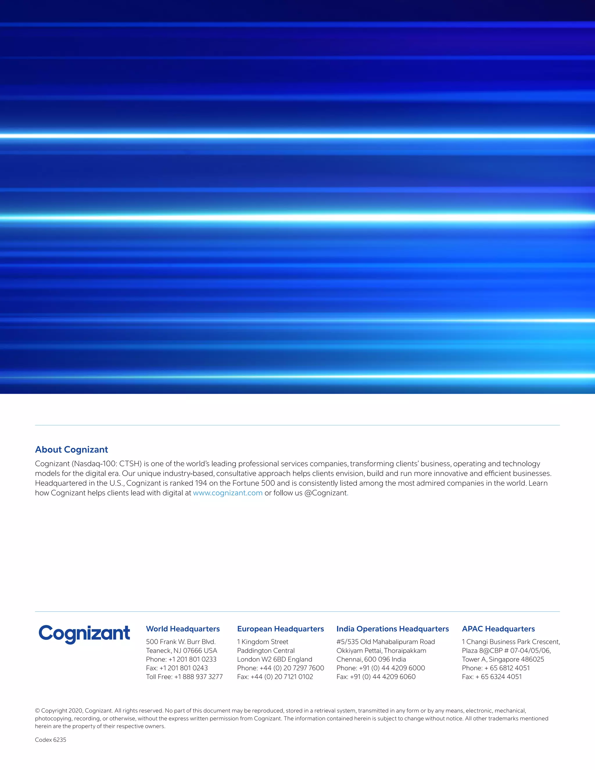 World Headquarters
500 Frank W. Burr Blvd.
Teaneck, NJ 07666 USA
Phone: +1 201 801 0233
Fax: +1 201 801 0243
Toll Free: +1 888 937 3277
European Headquarters
1 Kingdom Street
Paddington Central
London W2 6BD England
Phone: +44 (0) 20 7297 7600
Fax: +44 (0) 20 7121 0102
India Operations Headquarters
#5/535 Old Mahabalipuram Road
Okkiyam Pettai, Thoraipakkam
Chennai, 600 096 India
Phone: +91 (0) 44 4209 6000
Fax: +91 (0) 44 4209 6060
APAC Headquarters
1 Changi Business Park Crescent,
Plaza 8@CBP # 07-04/05/06,
Tower A, Singapore 486025
Phone: + 65 6812 4051
Fax: + 65 6324 4051
About Cognizant
Cognizant (Nasdaq-100: CTSH) is one of the world’s leading professional services companies, transforming clients’ business, operating and technology
models for the digital era. Our unique industry-based, consultative approach helps clients envision, build and run more innovative and efficient businesses.
Headquartered in the U.S., Cognizant is ranked 194 on the Fortune 500 and is consistently listed among the most admired companies in the world. Learn
how Cognizant helps clients lead with digital at www.cognizant.com or follow us @Cognizant.
© Copyright 2020, Cognizant. All rights reserved. No part of this document may be reproduced, stored in a retrieval system, transmitted in any form or by any means, electronic, mechanical,
photocopying, recording, or otherwise, without the express written permission from Cognizant. The information contained herein is subject to change without notice. All other trademarks mentioned
herein are the property of their respective owners.
Codex 6235
 