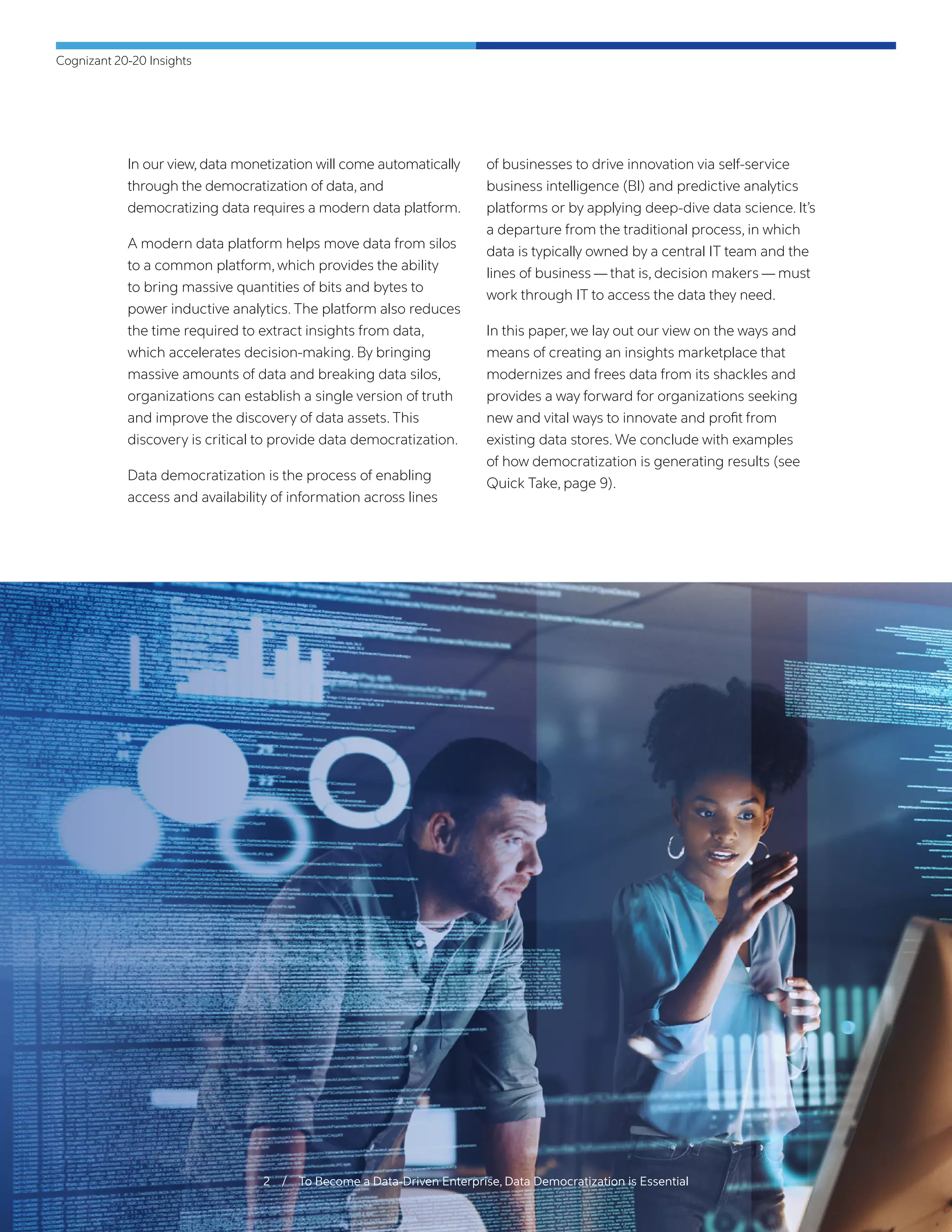 Cognizant 20-20 Insights
2 / To Become a Data-Driven Enterprise, Data Democratization is Essential
In our view, data monetization will come automatically
through the democratization of data, and
democratizing data requires a modern data platform.
A modern data platform helps move data from silos
to a common platform, which provides the ability
to bring massive quantities of bits and bytes to
power inductive analytics. The platform also reduces
the time required to extract insights from data,
which accelerates decision-making. By bringing
massive amounts of data and breaking data silos,
organizations can establish a single version of truth
and improve the discovery of data assets. This
discovery is critical to provide data democratization.
Data democratization is the process of enabling
access and availability of information across lines
of businesses to drive innovation via self-service
business intelligence (BI) and predictive analytics
platforms or by applying deep-dive data science. It’s
a departure from the traditional process, in which
data is typically owned by a central IT team and the
lines of business — that is, decision makers — must
work through IT to access the data they need.
In this paper, we lay out our view on the ways and
means of creating an insights marketplace that
modernizes and frees data from its shackles and
provides a way forward for organizations seeking
new and vital ways to innovate and profit from
existing data stores. We conclude with examples
of how democratization is generating results (see
Quick Take, page 9).
 