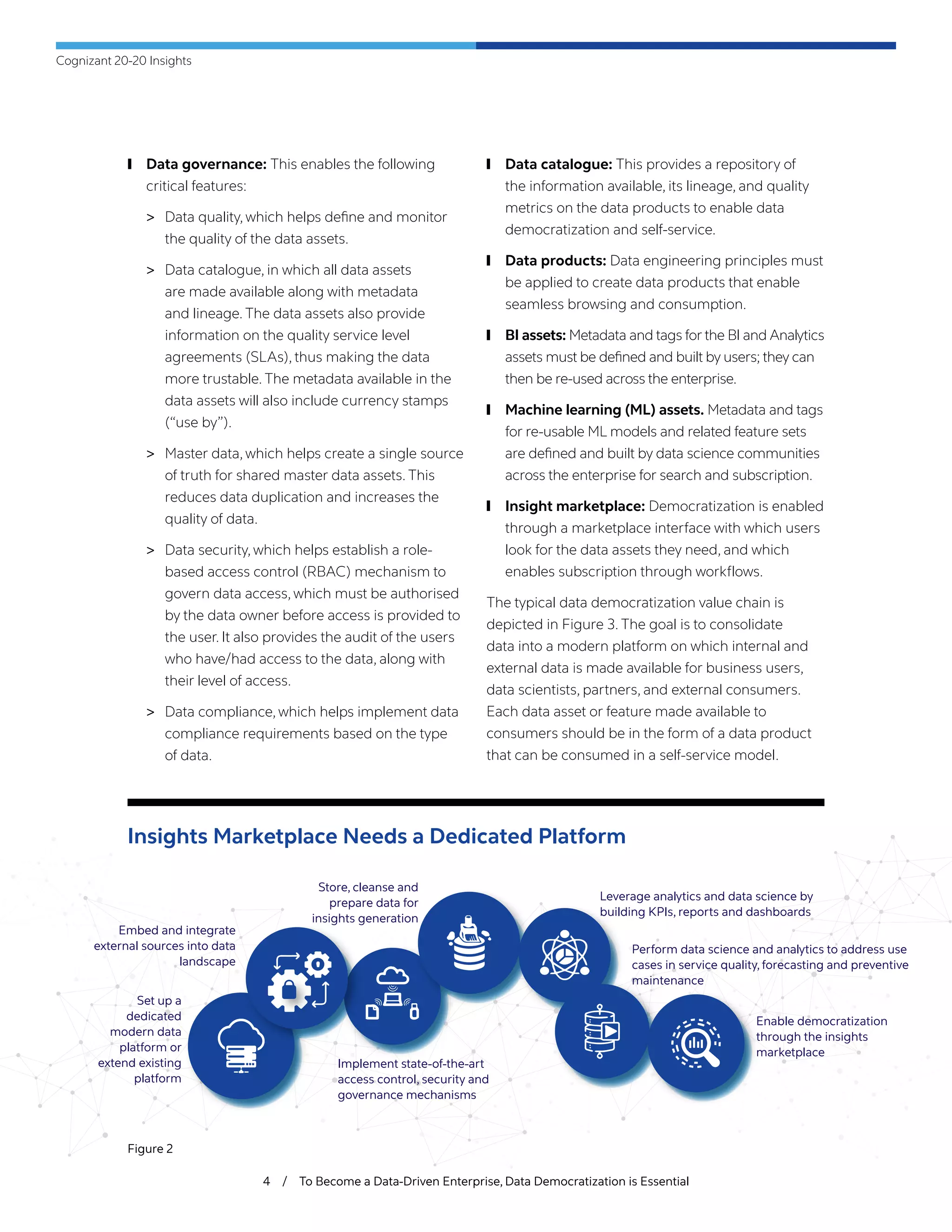 Cognizant 20-20 Insights
4 / To Become a Data-Driven Enterprise, Data Democratization is Essential
Figure 2
Insights Marketplace Needs a Dedicated Platform
	❙ Data governance: This enables the following
critical features:
	> Data quality, which helps define and monitor
the quality of the data assets.
	> Data catalogue, in which all data assets
are made available along with metadata
and lineage. The data assets also provide
information on the quality service level
agreements (SLAs), thus making the data
more trustable. The metadata available in the
data assets will also include currency stamps
(“use by”).
	> Master data, which helps create a single source
of truth for shared master data assets. This
reduces data duplication and increases the
quality of data.
	> Data security, which helps establish a role-
based access control (RBAC) mechanism to
govern data access, which must be authorised
by the data owner before access is provided to
the user. It also provides the audit of the users
who have/had access to the data, along with
their level of access.
	> Data compliance, which helps implement data
compliance requirements based on the type
of data.
	❙ Data catalogue: This provides a repository of
the information available, its lineage, and quality
metrics on the data products to enable data
democratization and self-service.
	❙ Data products: Data engineering principles must
be applied to create data products that enable
seamless browsing and consumption.
	❙ BI assets: Metadata and tags for the BI and Analytics
assets must be defined and built by users; they can
then be re-used across the enterprise.
	❙ Machine learning (ML) assets. Metadata and tags
for re-usable ML models and related feature sets
are defined and built by data science communities
across the enterprise for search and subscription.
	❙ Insight marketplace: Democratization is enabled
through a marketplace interface with which users
look for the data assets they need, and which
enables subscription through workflows.
The typical data democratization value chain is
depicted in Figure 3. The goal is to consolidate
data into a modern platform on which internal and
external data is made available for business users,
data scientists, partners, and external consumers.
Each data asset or feature made available to
consumers should be in the form of a data product
that can be consumed in a self-service model.
Set up a
dedicated
modern data
platform or
extend existing
platform
Embed and integrate
external sources into data
landscape
Store, cleanse and
prepare data for
insights generation
Leverage analytics and data science by
building KPIs, reports and dashboards
Perform data science and analytics to address use
cases in service quality, forecasting and preventive
maintenance
Enable democratization
through the insights
marketplace
Implement state-of-the-art
access control, security and
governance mechanisms
 