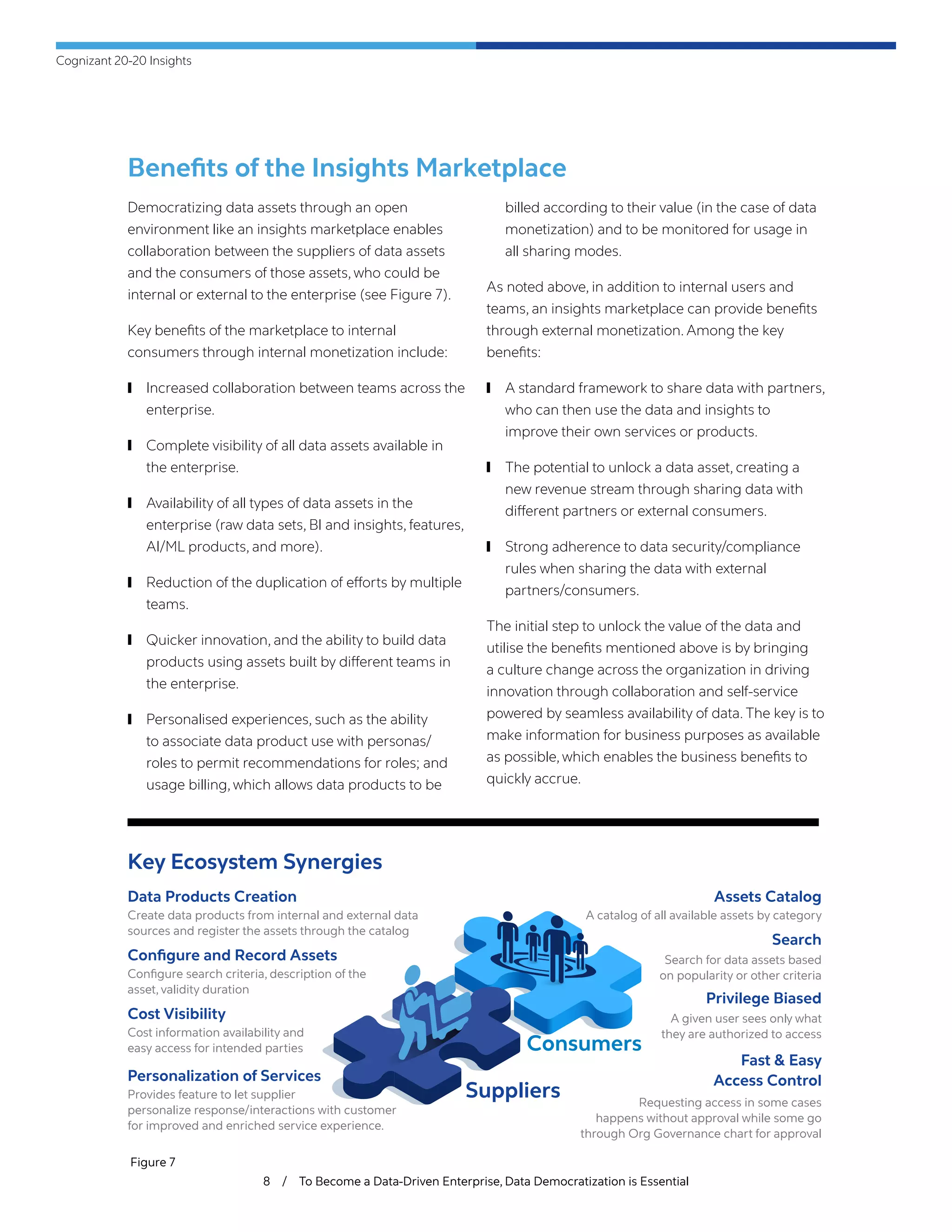 Cognizant 20-20 Insights
8 / To Become a Data-Driven Enterprise, Data Democratization is Essential
Benefits of the Insights Marketplace
Democratizing data assets through an open
environment like an insights marketplace enables
collaboration between the suppliers of data assets
and the consumers of those assets, who could be
internal or external to the enterprise (see Figure 7).
Key benefits of the marketplace to internal
consumers through internal monetization include:
	❙ Increased collaboration between teams across the
enterprise.
	❙ Complete visibility of all data assets available in
the enterprise.
	❙ Availability of all types of data assets in the
enterprise (raw data sets, BI and insights, features,
AI/ML products, and more).
	❙ Reduction of the duplication of efforts by multiple
teams.
	❙ Quicker innovation, and the ability to build data
products using assets built by different teams in
the enterprise.
	❙ Personalised experiences, such as the ability
to associate data product use with personas/
roles to permit recommendations for roles; and
usage billing, which allows data products to be
billed according to their value (in the case of data
monetization) and to be monitored for usage in
all sharing modes.
As noted above, in addition to internal users and
teams, an insights marketplace can provide benefits
through external monetization. Among the key
benefits:
	❙ A standard framework to share data with partners,
who can then use the data and insights to
improve their own services or products.
	❙ The potential to unlock a data asset, creating a
new revenue stream through sharing data with
different partners or external consumers.
	❙ Strong adherence to data security/compliance
rules when sharing the data with external
partners/consumers.
The initial step to unlock the value of the data and
utilise the benefits mentioned above is by bringing
a culture change across the organization in driving
innovation through collaboration and self-service
powered by seamless availability of data. The key is to
make information for business purposes as available
as possible, which enables the business benefits to
quickly accrue.
Figure 7
Key Ecosystem Synergies
Data Products Creation
Create data products from internal and external data
sources and register the assets through the catalog
Configure and Record Assets
Configure search criteria, description of the
asset, validity duration
Cost Visibility
Cost information availability and
easy access for intended parties
Personalization of Services
Provides feature to let supplier
personalize response/interactions with customer
for improved and enriched service experience.
Assets Catalog
A catalog of all available assets by category
Search
Search for data assets based
on popularity or other criteria
Privilege Biased
A given user sees only what
they are authorized to access
Fast & Easy
Access Control
Requesting access in some cases
happens without approval while some go
through Org Governance chart for approval
Suppliers
Consumers
 