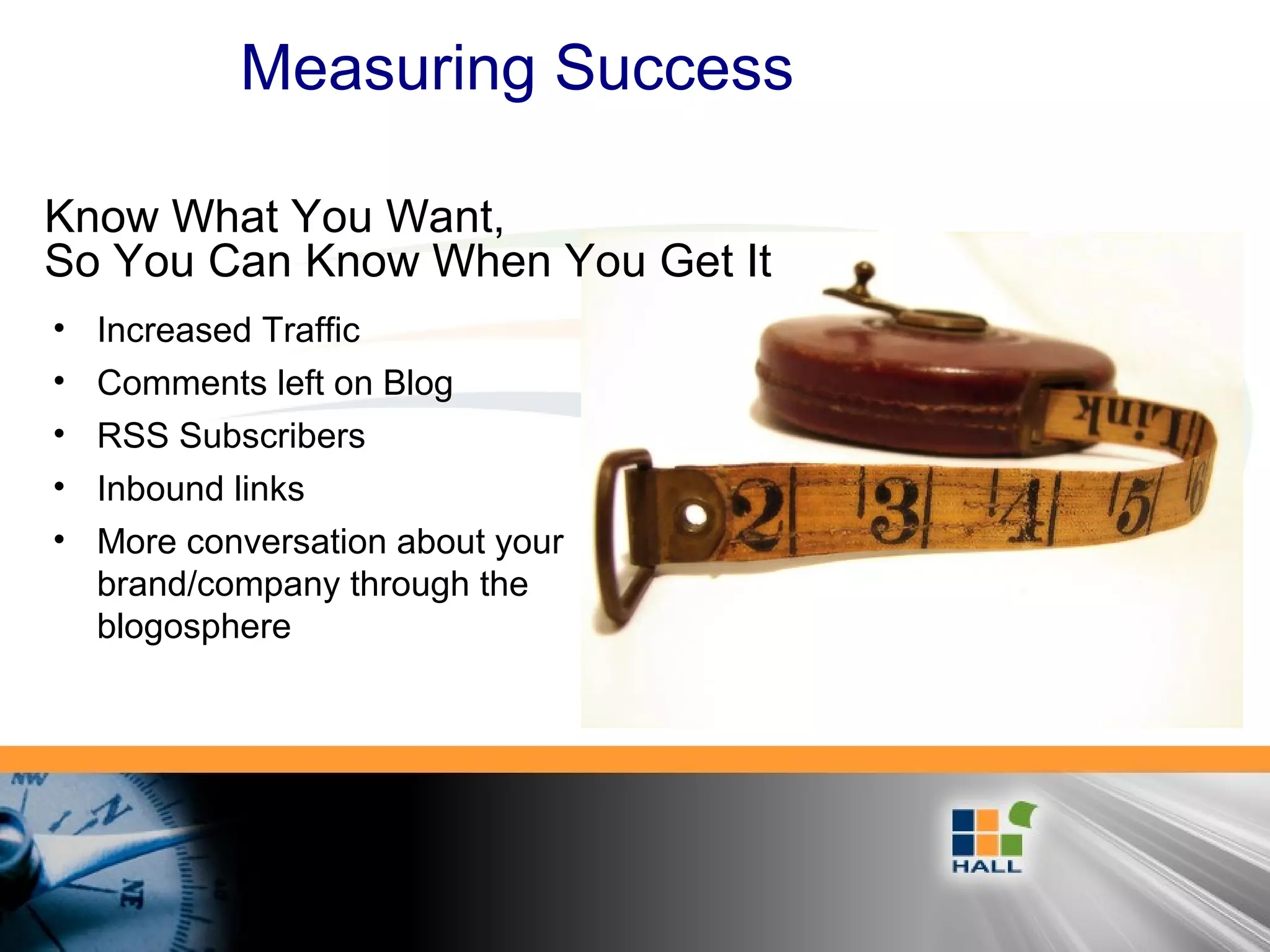 Measuring Success
• Increased Traffic
• Comments left on Blog
• RSS Subscribers
• Inbound links
• More conversation about your
brand/company through the
blogosphere
Know What You Want,
So You Can Know When You Get It
 