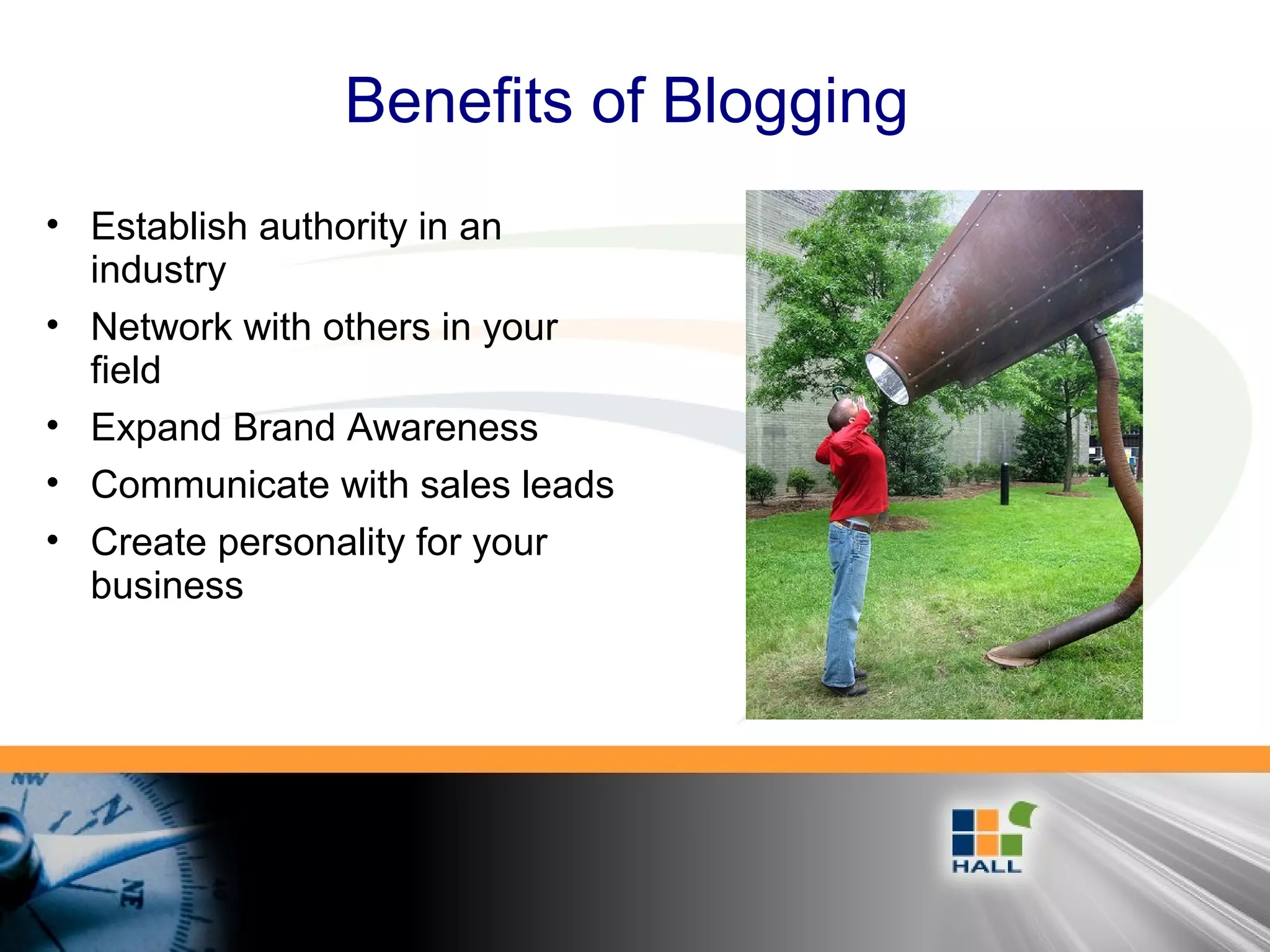 Benefits of Blogging
• Establish authority in an
industry
• Network with others in your
field
• Expand Brand Awareness
• Communicate with sales leads
• Create personality for your
business
 