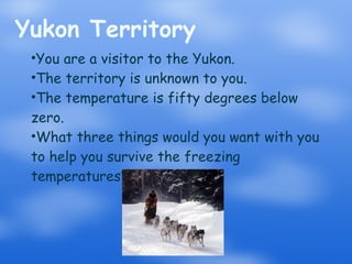 Yukon Territory You are a visitor to the Yukon. The territory is unknown to you. The temperature is fifty degrees below zero. What three things would you want with you to help you survive the freezing temperatures? 