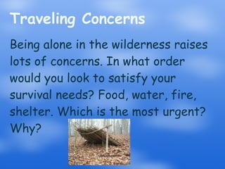 Traveling Concerns Being alone in the wilderness raises lots of concerns. In what order would you look to satisfy your survival needs? Food, water, fire, shelter. Which is the most urgent? Why? 