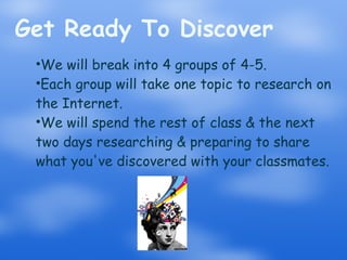 Get Ready To Discover We will break into 4 groups of 4-5. Each group will take one topic to research on the Internet. We will spend the rest of class & the next two days researching & preparing to share what you've discovered with your classmates. 