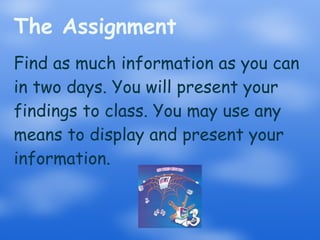 The Assignment Find as much information as you can in two days. You will present your findings to class. You may use any means to display and present your information. 