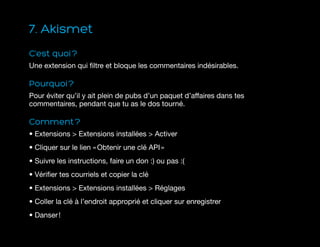7. Akismet
C’est quoi ?
Une extension qui filtre et bloque les commentaires indésirables.
Pourquoi ?
Pour éviter qu’il y ait plein de pubs d’un paquet d’affaires dans tes
commentaires, pendant que tu as le dos tourné.
Comment ?
• Extensions  Extensions installées  Activer
• Cliquer sur le lien « Obtenir une clé API »
• Suivre les instructions, faire un don :) ou pas :(
• Vérifier tes courriels et copier la clé
• Extensions  Extensions installées  Réglages
• Coller la clé à l’endroit approprié et cliquer sur enregistrer
• Danser !
 