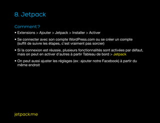 8. Jetpack
Comment ?
• Extensions  Ajouter  Jetpack  Installer  Activer
• Se connecter avec son compte WordPress.com ou se créer un compte
(suffit de suivre les étapes, c’est vraiment pas sorcier)
• Si la connexion est réussie, plusieurs fonctionnalités sont activées par défaut,
mais on peut en activer d’autres à partir Tableau de bord  Jetpack
• On peut aussi ajuster les réglages (ex : ajouter notre Facebook) à partir du
même endroit
jetpack.me
 