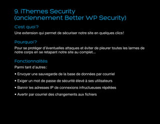 9. iThemes Security
(anciennement Better WP Security)
C’est quoi ?
Une extension qui permet de sécuriser notre site en quelques clics !
Pourquoi ?
Pour se protéger d’éventuelles attaques et éviter de pleurer toutes les larmes de
notre corps en se retapant notre site au complet...
Fonctionnalités
Parmi tant d’autres :
• Envoyer une sauvegarde de la base de données par courriel
• Exiger un mot de passe de sécurité élevé à ses utilisateurs
• Bannir les adresses IP de connexions infructueuses répétées
• Avertir par courriel des changements aux fichiers
 