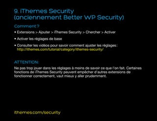 9. iThemes Security
(anciennement Better WP Security)
Comment ?
• Extensions  Ajouter  iThemes Security  Chercher  Activer
• Activer les réglages de base
• Consulter les vidéos pour savoir comment ajuster les réglages :
http://ithemes.com/tutorial/category/ithemes-security/
ATTENTION :
Ne pas trop jouer dans les réglages à moins de savoir ce que l’on fait. Certaines
fonctions de iThemes Security peuvent empêcher d’autres extensions de
fonctionner correctement, vaut mieux y aller prudemment.
ithemes.com/security
 
