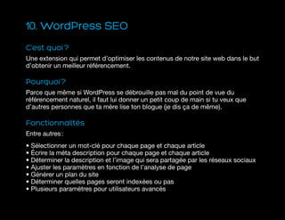 10. WordPress SEO
C’est quoi ?
Une extension qui permet d’optimiser les contenus de notre site web dans le but
d’obtenir un meilleur référencement.
Pourquoi ?
Parce que même si WordPress se débrouille pas mal du point de vue du
référencement naturel, il faut lui donner un petit coup de main si tu veux que
d’autres personnes que ta mère lise ton blogue (je dis ça de même).
Fonctionnalités
Entre autres :
• Sélectionner un mot-clé pour chaque page et chaque article
• Écrire la méta description pour chaque page et chaque article
• Déterminer la description et l’image qui sera partagée par les réseaux sociaux
• Ajuster les paramètres en fonction de l’analyse de page
• Générer un plan du site
• Déterminer quelles pages seront indexées ou pas
• Plusieurs paramètres pour utilisateurs avancés
 