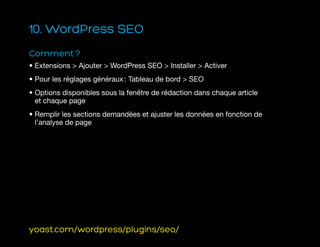 10. WordPress SEO
Comment ?
• Extensions  Ajouter  WordPress SEO  Installer  Activer
• Pour les réglages généraux : Tableau de bord  SEO
• Options disponibles sous la fenêtre de rédaction dans chaque article
et chaque page
• Remplir les sections demandées et ajuster les données en fonction de
l’analyse de page
yoast.com/wordpress/plugins/seo/
 