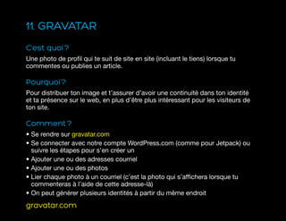 11. GRAVATAR
C’est quoi ?
Une photo de profil qui te suit de site en site (incluant le tiens) lorsque tu
commentes ou publies un article.
Pourquoi ?
Pour distribuer ton image et t’assurer d’avoir une continuité dans ton identité
et ta présence sur le web, en plus d’être plus intéressant pour les visiteurs de
ton site.
Comment ?
• Se rendre sur gravatar.com
• Se connecter avec notre compte WordPress.com (comme pour Jetpack) ou
suivre les étapes pour s’en créer un
• Ajouter une ou des adresses courriel
• Ajouter une ou des photos
• Lier chaque photo à un courriel (c’est la photo qui s’affichera lorsque tu
commenteras à l’aide de cette adresse-là)
• On peut générer plusieurs identités à partir du même endroit
gravatar.com
 