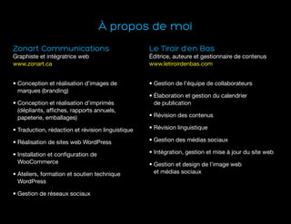 À propos de moi
Zonart Communications
Graphiste et intégratrice web
www.zonart.ca
• Conception et réalisation d’images de
marques (branding)
• Conception et réalisation d’imprimés
(dépliants, affiches, rapports annuels,
papeterie, emballages)
• Traduction, rédaction et révision linguistique
• Réalisation de sites web WordPress
• Installation et configuration de
WooCommerce
• Ateliers, formation et soutien technique
WordPress
• Gestion de réseaux sociaux
Le Tiroir d’en Bas
Éditrice, auteure et gestionnaire de contenus
www.letiroirdenbas.com
• Gestion de l’équipe de collaborateurs
• Élaboration et gestion du calendrier
de publication
• Révision des contenus
• Révision linguistique
• Gestion des médias sociaux
• Intégration, gestion et mise à jour du site web
• Gestion et design de l’image web
et médias sociaux
 