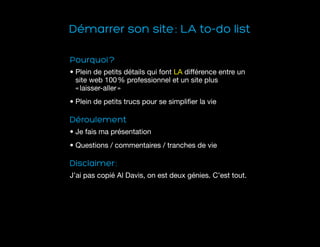 Démarrer son site : LA to-do list
Pourquoi ?
• Plein de petits détails qui font LA différence entre un
site web 100 % professionnel et un site plus
« laisser-aller » 
• Plein de petits trucs pour se simplifier la vie
Déroulement
• Je fais ma présentation
• Questions / commentaires / tranches de vie
Disclaimer :
J’ai pas copié Al Davis, on est deux génies. C’est tout.
 