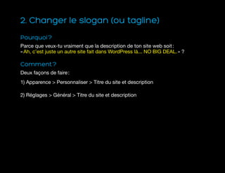 2. Changer le slogan (ou tagline)
Pourquoi ?
Parce que veux-tu vraiment que la description de ton site web soit :
« Ah, c’est juste un autre site fait dans WordPress là... NO BIG DEAL. » ?
Comment ?
Deux façons de faire :
1) Apparence  Personnaliser  Titre du site et description
2) Réglages  Général  Titre du site et description
 