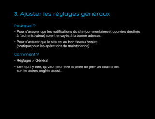 3. Ajuster les réglages généraux
Pourquoi ?
• Pour s’assurer que les notifications du site (commentaires et courriels destinés
à l’administrateur) soient envoyés à la bonne adresse.
• Pour s’assurer que le site est au bon fuseau horaire
(pratique pour les opérations de maintenance).
Comment ?
• Réglages  Général
• Tant qu’à y être, ça vaut peut-être la peine de jeter un coup d’oeil
sur les autres onglets aussi...
 